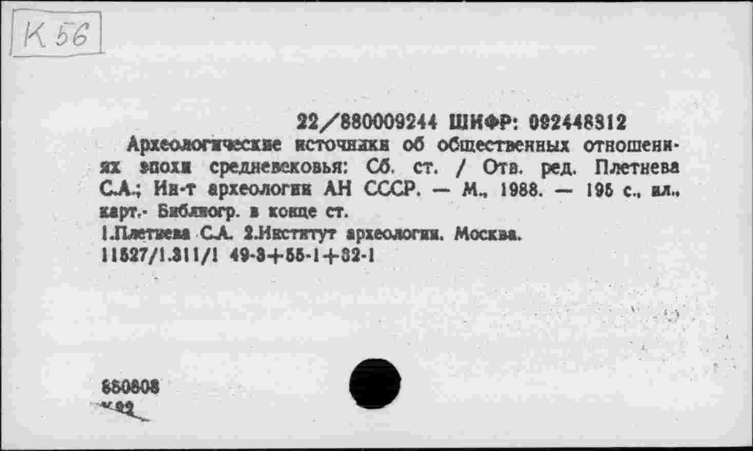 ﻿Кьб
22/880009244 ШИФР: 092448812
Археологические источники об общественных отношениях впохи средневековья: Сб. ст. / Отв. ред. Плетнева СЛ.; Ин-т археологта АН СССР. — М., 1988. — 195 с., вл., карт,- Библюгр. в конце ст.
(.Плетнем СА. ЗЛнстхтут археология. Москва.
11527/1.311/1 49-3+55-1+32-1
880808